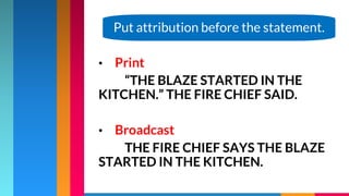 • Print
“THE BLAZE STARTED IN THE
KITCHEN.” THE FIRE CHIEF SAID.
• Broadcast
THE FIRE CHIEF SAYS THE BLAZE
STARTED IN THE KITCHEN.
Put attribution before the statement.
 