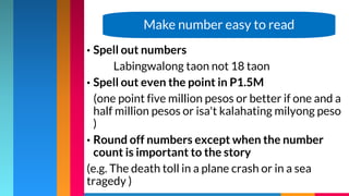 • Spell out numbers
Labingwalong taon not 18 taon
• Spell out even the point in P1.5M
(one point five million pesos or better if one and a
half million pesos or isa't kalahating milyong peso
)
• Round off numbers except when the number
count is important to the story
(e.g. The death toll in a plane crash or in a sea
tragedy )
Make number easy to read
 