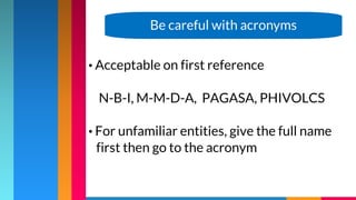 • Acceptable on first reference
N-B-I, M-M-D-A, PAGASA, PHIVOLCS
• For unfamiliar entities, give the full name
first then go to the acronym
Be careful with acronyms
 