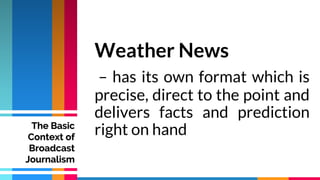 Weather News
– has its own format which is
precise, direct to the point and
delivers facts and prediction
right on hand
The Basic
Context of
Broadcast
Journalism
 