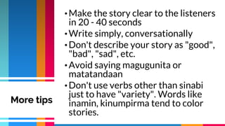 •Make the story clear to the listeners
in 20 - 40 seconds
•Write simply, conversationally
•Don't describe your story as "good",
"bad", "sad", etc.
•Avoid saying magugunita or
matatandaan
•Don't use verbs other than sinabi
just to have "variety". Words like
inamin, kinumpirma tend to color
stories.
More tips
 