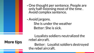 • One thought per sentence. People are
only half-listening most of the time .
Avoid complex sentence.
• Avoid jargons.
She is under the weather
Better: She is sick.
Loyalists soldiers neutralized the
rebel aircraft.
Better: Loyalist soldiers destroyed
the rebel aircraft.
More tips
 