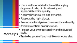 • Use a well modulated voice with varying
degrees of rate, pitch, intensity and
appropriate voice quality.
• Keep your tone alive and dynamic.
• Pause at the right places.
• Pronounce foreign words correctly and easily.
• Avoid dialectical pronunciation.
• Project your own personality and individual
style.
• Try to be yourself and not like someone else.
More tips
 