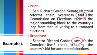 • Print
Sen. Richard Gordon, Senate electoral
reforms chair, yesterday said the
Commission on Elections itself is the
major stumbling-block to the country's
leap from manual voting to automated
elections.
• Broadcast
Senator Richard Gordon says it's the
Comelec itself that's stopping the
country's bid for automated elections.
Example 1
 