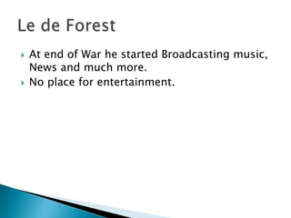 At end of War he started Broadcasting music, News and much more.No place for entertainment.Le de Forest