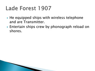 He equipped ships with wireless telephone and are Transmitter.Entertain ships crew by phonograph reload on shores.Lade Forest 1907