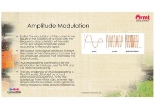 Amplitude Modulation
´ In AM, the modulation of the carrier wave
results in the creation of a wave with the
frequency characteristics of the radio
wave, but whose amplitude varies
according to the audio signal.
´ the output radio signal continues to have
the carrier wave’s frequency, but now has
an amplitude variation that resembles the
original audio.
´ AM broadcasting continues to be the
modulation technology used for MW and
SW radio broadcasting.
´ The key challenge of AM broadcasting is
that it is easily disturbed by natural
phenomena like lightning, or by the
sparkplugs from motor cars; or even high
tension electrical cables, which generate
strong magnetic fields around themselves.
© ARMT 2015-2019 [CC-BY-SA]
 