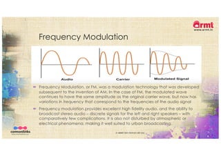 Frequency Modulation
´ Frequency Modulation, or FM, was a modulation technology that was developed
subsequent to the invention of AM. In the case of FM, the modulated wave
continues to have the same amplitude as the original carrier wave, but now has
variations in frequency that correspond to the frequencies of the audio signal
´ Frequency modulation provides excellent high fidelity audio, and the ability to
broadcast stereo audio – discrete signals for the left and right speakers – with
comparatively few complications. It is also not disturbed by atmospheric or
electrical phenomena, making it well suited to urban broadcasting.
© ARMT 2015-2019 [CC-BY-SA]
 