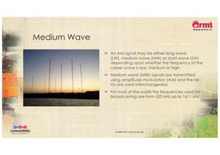 Medium Wave
´ An AM signal may be either long wave
(LW), medium wave (MW) or short wave (SW)
depending upon whether the frequency of the
carrier wave is low, medium or high.
´ Medium wave (MW) signals are transmitted
using amplitude modulation (AM) and the ter
ms are used interchangeably
´ For most of the world the frequencies used for
broadcasting are from 520 kHz up to 1611 kHz.
© ARMT 2015-2019 [CC-BY-SA]
 