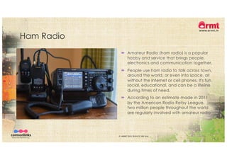 Ham Radio
´ Amateur Radio (ham radio) is a popular
hobby and service that brings people,
electronics and communication together.
´ People use ham radio to talk across town,
around the world, or even into space, all
without the Internet or cell phones. It's fun,
social, educational, and can be a lifeline
during times of need.
´ According to an estimate made in 2011
by the American Radio Relay League,
two million people throughout the world
are regularly involved with amateur radio
© ARMT 2015-2019 [CC-BY-SA]
 