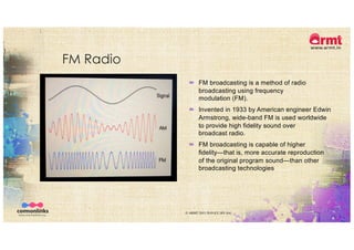 FM Radio
© ARMT 2015-2019 [CC-BY-SA]
´ FM broadcasting is a method of radio
broadcasting using frequency
modulation (FM).
´ Invented in 1933 by American engineer Edwin
Armstrong, wide-band FM is used worldwide
to provide high fidelity sound over
broadcast radio.
´ FM broadcasting is capable of higher
fidelity—that is, more accurate reproduction
of the original program sound—than other
broadcasting technologies
 