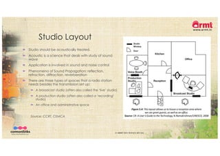 Studio Layout
´ Studio should be acoustically treated.
´ Acoustic is a science that deals with study of sound
wave
´ Application is involved in sound and noise control
´ Phenomena of Sound Propagation: reflection,
refraction, diffraction, reverberation
´ There are three types of spaces that a radio station
needs besides the transmission set up:
´ A broadcast studio (often also called the ‘live’ studio)
´ A production studio (often also called a ’recording’
studio)
´ An office and administrative space
Source: CCRT, CEMCA
© ARMT 2015-2019 [CC-BY-SA]
 