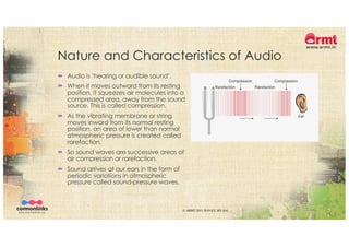 Nature and Characteristics of Audio
´ Audio is ‘hearing or audible sound’.
´ When it moves outward from its resting
position, it squeezes air molecules into a
compressed area, away from the sound
source. This is called compression.
´ As the vibrating membrane or string
moves inward from its normal resting
position, an area of lower than normal
atmospheric pressure is created called
rarefaction.
´ So sound waves are successive areas of
air compression or rarefaction.
´ Sound arrives at our ears in the form of
periodic variations in atmospheric
pressure called sound-pressure waves.
© ARMT 2015-2019 [CC-BY-SA]
 