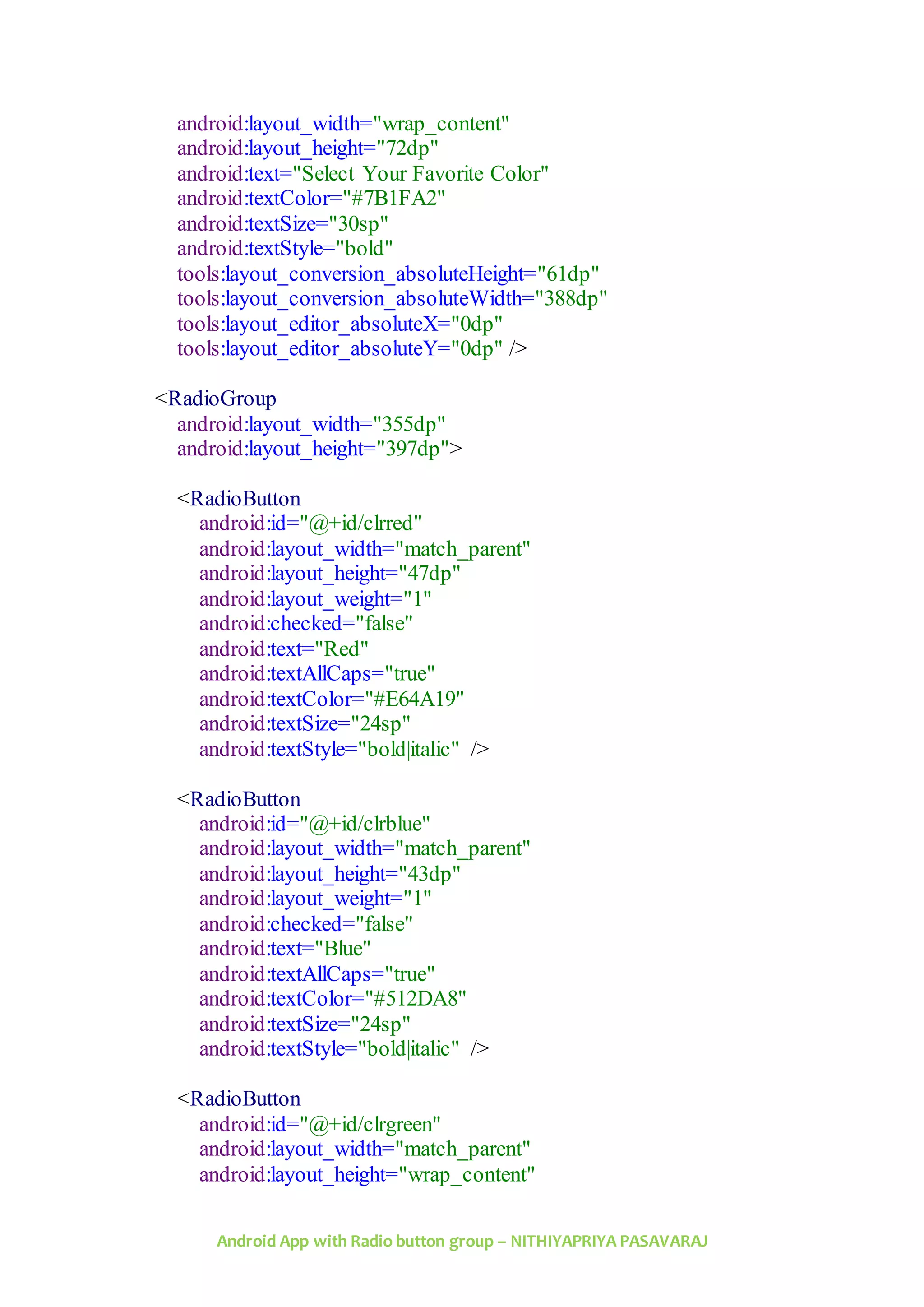Android App with Radio button group – NITHIYAPRIYA PASAVARAJ
android:layout_width="wrap_content"
android:layout_height="72dp"
android:text="Select Your Favorite Color"
android:textColor="#7B1FA2"
android:textSize="30sp"
android:textStyle="bold"
tools:layout_conversion_absoluteHeight="61dp"
tools:layout_conversion_absoluteWidth="388dp"
tools:layout_editor_absoluteX="0dp"
tools:layout_editor_absoluteY="0dp" />
<RadioGroup
android:layout_width="355dp"
android:layout_height="397dp">
<RadioButton
android:id="@+id/clrred"
android:layout_width="match_parent"
android:layout_height="47dp"
android:layout_weight="1"
android:checked="false"
android:text="Red"
android:textAllCaps="true"
android:textColor="#E64A19"
android:textSize="24sp"
android:textStyle="bold|italic" />
<RadioButton
android:id="@+id/clrblue"
android:layout_width="match_parent"
android:layout_height="43dp"
android:layout_weight="1"
android:checked="false"
android:text="Blue"
android:textAllCaps="true"
android:textColor="#512DA8"
android:textSize="24sp"
android:textStyle="bold|italic" />
<RadioButton
android:id="@+id/clrgreen"
android:layout_width="match_parent"
android:layout_height="wrap_content"
 