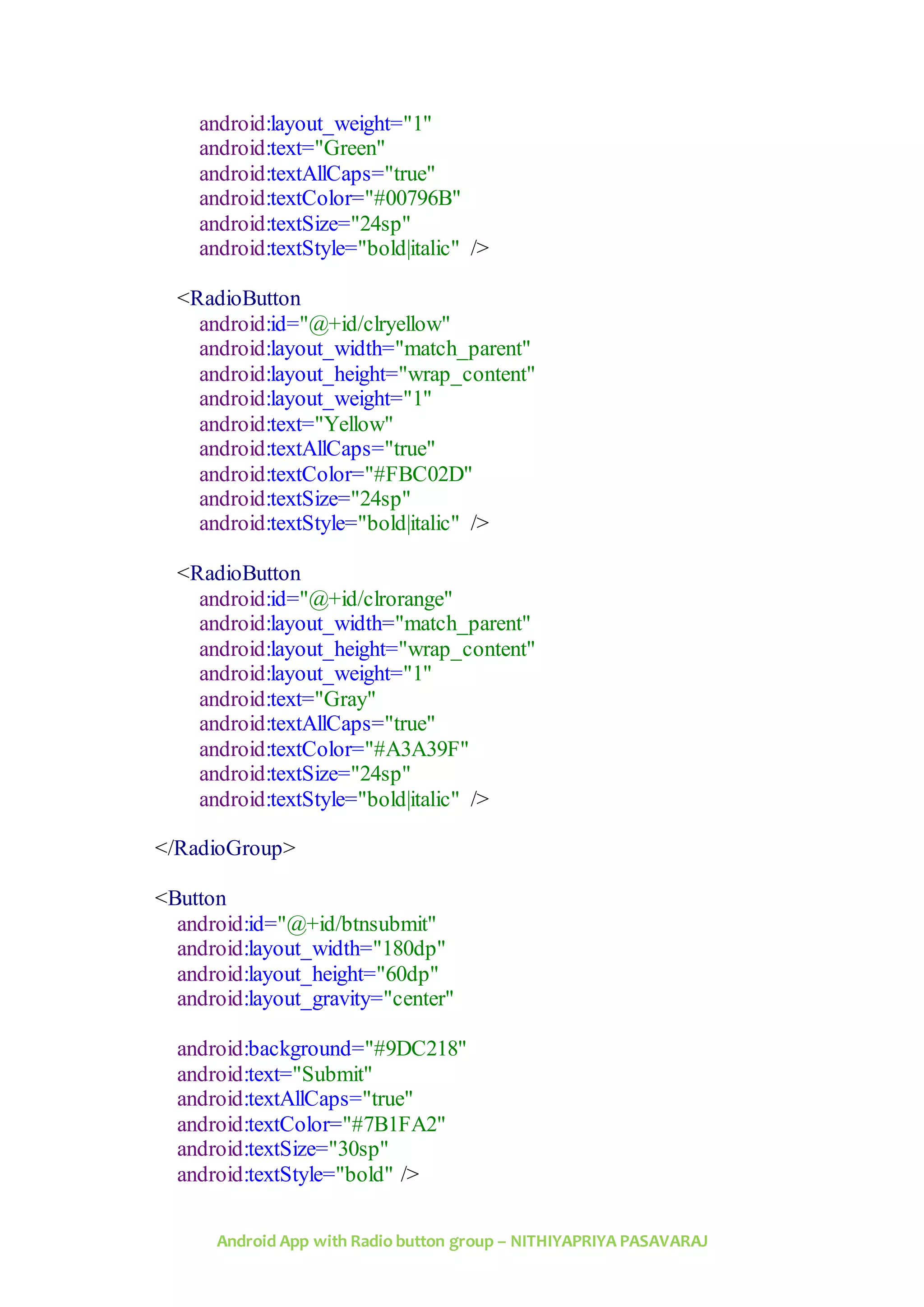 Android App with Radio button group – NITHIYAPRIYA PASAVARAJ
android:layout_weight="1"
android:text="Green"
android:textAllCaps="true"
android:textColor="#00796B"
android:textSize="24sp"
android:textStyle="bold|italic" />
<RadioButton
android:id="@+id/clryellow"
android:layout_width="match_parent"
android:layout_height="wrap_content"
android:layout_weight="1"
android:text="Yellow"
android:textAllCaps="true"
android:textColor="#FBC02D"
android:textSize="24sp"
android:textStyle="bold|italic" />
<RadioButton
android:id="@+id/clrorange"
android:layout_width="match_parent"
android:layout_height="wrap_content"
android:layout_weight="1"
android:text="Gray"
android:textAllCaps="true"
android:textColor="#A3A39F"
android:textSize="24sp"
android:textStyle="bold|italic" />
</RadioGroup>
<Button
android:id="@+id/btnsubmit"
android:layout_width="180dp"
android:layout_height="60dp"
android:layout_gravity="center"
android:background="#9DC218"
android:text="Submit"
android:textAllCaps="true"
android:textColor="#7B1FA2"
android:textSize="30sp"
android:textStyle="bold" />
 