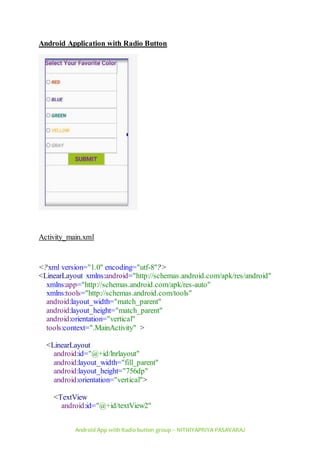 Android App with Radio button group – NITHIYAPRIYA PASAVARAJ
Android Application with Radio Button
Activity_main.xml
<?xml version="1.0" encoding="utf-8"?>
<LinearLayout xmlns:android="http://schemas.android.com/apk/res/android"
xmlns:app="http://schemas.android.com/apk/res-auto"
xmlns:tools="http://schemas.android.com/tools"
android:layout_width="match_parent"
android:layout_height="match_parent"
android:orientation="vertical"
tools:context=".MainActivity" >
<LinearLayout
android:id="@+id/lnrlayout"
android:layout_width="fill_parent"
android:layout_height="756dp"
android:orientation="vertical">
<TextView
android:id="@+id/textView2"
 