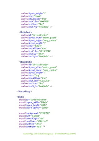 Android App with Radio button group – NITHIYAPRIYA PASAVARAJ
android:layout_weight="1"
android:text="Green"
android:textAllCaps="true"
android:textColor="#00796B"
android:textSize="24sp"
android:textStyle="bold|italic" />
<RadioButton
android:id="@+id/clryellow"
android:layout_width="match_parent"
android:layout_height="wrap_content"
android:layout_weight="1"
android:text="Yellow"
android:textAllCaps="true"
android:textColor="#FBC02D"
android:textSize="24sp"
android:textStyle="bold|italic" />
<RadioButton
android:id="@+id/clrorange"
android:layout_width="match_parent"
android:layout_height="wrap_content"
android:layout_weight="1"
android:text="Gray"
android:textAllCaps="true"
android:textColor="#A3A39F"
android:textSize="24sp"
android:textStyle="bold|italic" />
</RadioGroup>
<Button
android:id="@+id/btnsubmit"
android:layout_width="180dp"
android:layout_height="60dp"
android:layout_gravity="center"
android:background="#9DC218"
android:text="Submit"
android:textAllCaps="true"
android:textColor="#7B1FA2"
android:textSize="30sp"
android:textStyle="bold" />
 