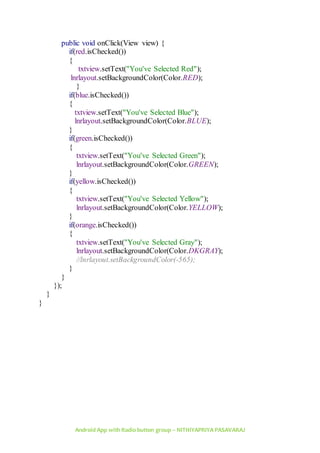 Android App with Radio button group – NITHIYAPRIYA PASAVARAJ
public void onClick(View view) {
if(red.isChecked())
{
txtview.setText("You've Selected Red");
lnrlayout.setBackgroundColor(Color.RED);
}
if(blue.isChecked())
{
txtview.setText("You've Selected Blue");
lnrlayout.setBackgroundColor(Color.BLUE);
}
if(green.isChecked())
{
txtview.setText("You've Selected Green");
lnrlayout.setBackgroundColor(Color.GREEN);
}
if(yellow.isChecked())
{
txtview.setText("You've Selected Yellow");
lnrlayout.setBackgroundColor(Color.YELLOW);
}
if(orange.isChecked())
{
txtview.setText("You've Selected Gray");
lnrlayout.setBackgroundColor(Color.DKGRAY);
//lnrlayout.setBackgroundColor(-565);
}
}
});
}
}
 