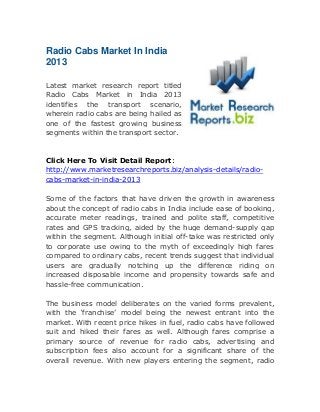 Radio Cabs Market In India
2013
Latest market research report titled
Radio Cabs Market in India 2013
identifies the transport scenario,
wherein radio cabs are being hailed as
one of the fastest growing business
segments within the transport sector.

Click Here To Visit Detail Report:
http://www.marketresearchreports.biz/analysis-details/radiocabs-market-in-india-2013
Some of the factors that have driven the growth in awareness
about the concept of radio cabs in India include ease of booking,
accurate meter readings, trained and polite staff, competitive
rates and GPS tracking, aided by the huge demand-supply gap
within the segment. Although initial off-take was restricted only
to corporate use owing to the myth of exceedingly high fares
compared to ordinary cabs, recent trends suggest that individual
users are gradually notching up the difference riding on
increased disposable income and propensity towards safe and
hassle-free communication.
The business model deliberates on the varied forms prevalent,
with the ‘franchise’ model being the newest entrant into the
market. With recent price hikes in fuel, radio cabs have followed
suit and hiked their fares as well. Although fares comprise a
primary source of revenue for radio cabs, advertising and
subscription fees also account for a significant share of the
overall revenue. With new players entering the segment, radio

 