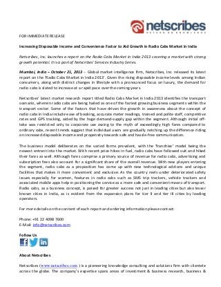 FOR IMMEDIATE RELEASE 
Increasing Disposable Income and Convenience Factor to Aid Growth in Radio Cabs Market in India  
Netscribes, Inc. launches a report on the Radio Cabs Market in India 2013 covering a market with strong 
growth potential. It is a part of Netscribes’ Services Industry Series. 
Mumbai, India – October 21, 2013 – Global market intelligence firm, Netscribes, Inc. released its latest 
report on the ‘Radio Cabs Market in India 2013’. Given the rising disposable income levels among Indian 
consumers, along with  distinct changes in lifestyle with a pronounced focus  on luxury, the demand for 
radio cabs is slated to increase at a rapid pace over the coming years.
Netscribes’ latest market research report titled Radio Cabs Market in India 2013 identifies the transport 
scenario, wherein radio cabs are being hailed as one of the fastest growing business segments within the 
transport  sector.  Some  of  the  factors  that  have  driven  the  growth  in  awareness  about  the  concept  of 
radio cabs in India include ease of booking, accurate meter readings, trained and polite staff, competitive 
rates and GPS tracking, aided by the huge demand‐supply gap within the segment. Although initial off‐
take  was  restricted  only  to  corporate  use  owing  to  the  myth  of  exceedingly  high  fares  compared  to 
ordinary cabs, recent trends suggest that individual users are gradually notching up the difference riding 
on increased disposable income and propensity towards safe and hassle‐free communication. 
 
The  business  model  deliberates  on  the  varied  forms  prevalent,  with  the  ‘franchise’  model  being  the 
newest entrant into the market. With recent price hikes in fuel, radio cabs have followed suit and hiked 
their fares as well. Although fares comprise a primary source of revenue for radio cabs, advertising and 
subscription fees also account for a significant share of the overall revenue. With new players entering 
the  segment,  radio  cabs  as  a  proposition  has  come  up  with  new  technological  add‐ons  and  unique 
facilities  that  makes  it  more  convenient  and  exclusive.  As  the  country  reels  under  deteriorated  safety 
issues  especially  for  women,  features  in  radio  cabs  such  as  SMS  trip  trackers,  vehicle  trackers  and 
associated mobile apps help in positioning the service as a more safe and convenient means of transport. 
Radio cabs, as a business concept, is poised for greater success not just in leading cities but also lesser 
known  cities  in  India,  as  is  evident  from  the  expansion  plans  for  tier  II  and  tier  III  cities  by  leading 
operators. 
For more details on the content of each report and ordering information please contact: 
Phone: +91 22 4098 7600 
E‐Mail: info@netscribes.com		
 
Follow Us 
 
About Netscribes  
Netscribes (www.netscribes.com ) is a pioneering knowledge consulting and solutions firm with clientele 
across  the  globe.  The  company’s  expertise  spans  areas  of  investment  &  business  research,  business  & 

 