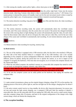- 3 - 
3.1, After turning the standby mode (yellow light), a direct short press to the K2 , Move the camera by 
both side, the camera lens will detect the moving pictures, then the yellow light flash 3 times into the motion 
detection mode, video-long 3-minute video about a video is automatically saved, saved as *. AVI format, if no 
motion picture is detected the camera will standby wand wait for the next movement record. (when in stand by 
mode the yellow light is on) ; if motion picture is detected then it started to record and loop again. 
3.2, The motion detection recording, long press the K1 save files and shut down, the video recording is 
automatically saved as *. AVI; 
3.3, The motion detection recording mode, the system will automatically detect the viewfinder screen 
movement, and if the screen stationary, then the system does not record, if the picture has changed (including 
the screen with a moving object or light shading), the system will automatically open the video, for each video, 
when the three-minute video ends, the device will pause the video and save video files, wait for the next video 
change of the screen and viewfinder to automatically start recording, To exit motion detection mode, press the 
shutdown; 
3.4, Motion detection video recording for recycling. memory loop. 
4), Read memory 
4.1, The use of the machine is equipped with a USB extension cable, the first link to the machine's USB port, 
the other side of the body machine linked to a computer link to the USB interface, wait a few seconds 
(depending on the computer or system configuration differences, identify the removable disk will be slightly 
different, please be patient, during this period best not to operate the camera, so as not to impact on the 
computer to recognize the hardware, if the time does not recognize, try to re-insert), the computer directly into 
the "Removable Disk"; 
4.2, When the unit linked computer, the machine's memory as a removable disk computer has started to work, 
you can easily see through the computer, transmit, copy, delete files; 
4.3,Copy video files to play on the computer, so that even more video playback smooth. (Not 
recommended for direct playback on the local memory, so that the video player on the card) 
4.5, To be sure the computer system can be safely pulled out the hardware, then unplug the machine and 
computer links. 
5), Charge 
5.1, under normal circumstances, please use the original charger (charging voltage DC-5V) on the machine, the 
charging process of the device yellow light on, and also red light one for the charger, charging hour for about 8 
hours. 
5.2, the native remote control receiver as long standby, the device after long-term placement, low power may 
not turn and accept the high current charging, use a computer's USB port links the machine to identify a 
removable disk, then exit the removable disk Do not unplug the USB cable, this can be a small current charge, 
and other computer charge after 20 minutes, and back to the original configuration of the charger with a high 
current charge, which can shorten the charging time. 
4, The exception handling 
 