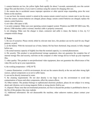 - 4 - 
1, camera batteries are low, the yellow lights flash rapidly for about 3 seconds, automatically save the current 
image files and shut down, if you want to continue using the camera for charging after use; 
2, the camera due to accidental causes improper operation or other special stops responding, press the reset 
button on the machine; 
3, can not boot: the remote control is aimed at the camera remote control receiver; remote start is too far away 
from the camera; camera batteries are charged, please charge; remote control batteries are charged, replace the 
remote control batteries; 
4, not video: disk space is full; 
5, no joint computer: Make sure your operating system (support system: Windows me/2000 XP 2003/vista: M), 
drivers, USB interface cable is normal, interface cable is properly connected; 
6, not charging: Make sure the charger is intact, connector and cable is intact, the battery is low, try 5.2 
computer trickle charge. 
5. Notes 
1, the use of scenarios: Please strictly abide by relevant state laws, this product can not be used for any illegal 
purpose, or peril. 
2, on the battery: With the increased use of time, battery life has been shortened, long unused, in fully charged 
before use. 
3, the actual memory capacity of slightly less than the nominal capacity, is a normal phenomenon. 
4, file security: This product is non-professional storage equipment, does not guarantee the complete line of 
internal storage files and security, real-time on the computer or other storage device to back up your important 
files. 
5, video quality: This product is non-professional video equipment, does not guarantee the effectiveness of the 
video file can be up to your expectations. 
6, the working temperature :-10℃-50 ℃. 
7, camera illumination: a well-lit environment, do not use the camera directly at the sun and other strong light 
sources, optical components so as not to suffer injury. 
8, can not be directly immersed in water. 
9, the cleaning requirements: Do not dust density is too large to use the environment to avoid dust 
contamination of lenses and other components, affect the camera effects. 
10, Other matters: The product belongs to sophisticated electronic products, please do not subject it to strong 
shock and vibration, not in strong magnetic fields or strong electric field to use. 
11, disposal: Please note that environmental protection, not free to discard this product is prohibited to throw in 
the fire of this product, they may explode. 
12, Additional information: Do not disassemble the machine, other unknown matters, please contact your 
dealer. 
