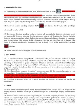 - 3 - 
3), Motion detection mode 
3.1, After turning the standby mode (yellow light), a direct short press to the K2 , Move the camera by 
both side, the camera lens will detect the moving pictures, then the yellow light flash 3 times into the motion 
detection mode, video-long 3-minute video about a video is automatically saved, saved as *. AVI format, if no 
motion picture is detected the camera will standby wand wait for the next movement record. (when in stand by 
mode the yellow light is on) ; if motion picture is detected then it started to record and loop again. 
3.2, The motion detection recording, long press the K1 save files and shut down, the video recording is 
automatically saved as *. AVI; 
3.3, The motion detection recording mode, the system will automatically detect the viewfinder screen 
movement, and if the screen stationary, then the system does not record, if the picture has changed (including 
the screen with a moving object or light shading), the system will automatically open the video, for each video, 
when the three-minute video ends, the device will pause the video and save video files, wait for the next video 
change of the screen and viewfinder to automatically start recording, To exit motion detection mode, press the 
shutdown; 
3.4, Motion detection video recording for recycling. memory loop. 
4), Read memory 
4.1, The use of the machine is equipped with a USB extension cable, the first link to the machine's USB port, 
the other side of the body machine linked to a computer link to the USB interface, wait a few seconds 
(depending on the computer or system configuration differences, identify the removable disk will be slightly 
different, please be patient, during this period best not to operate the camera, so as not to impact on the 
computer to recognize the hardware, if the time does not recognize, try to re-insert), the computer directly into 
the "Removable Disk"; 
4.2, When the unit linked computer, the machine's memory as a removable disk computer has started to work, 
you can easily see through the computer, transmit, copy, delete files; 
4.3,Copy video files to play on the computer, so that even more video playback smooth. (Not 
recommended for direct playback on the local memory, so that the video player on the card) 
4.5, To be sure the computer system can be safely pulled out the hardware, then unplug the machine and 
computer links. 
5), Charge 
5.1, under normal circumstances, please use the original charger (charging voltage DC-5V) on the machine, the 
charging process of the device yellow light on, and also red light one for the charger, charging hour for about 8 
hours. 
5.2, the native remote control receiver as long standby, the device after long-term placement, low power may 
not turn and accept the high current charging, use a computer's USB port links the machine to identify a 
removable disk, then exit the removable disk Do not unplug the USB cable, this can be a small current charge, 
and other computer charge after 20 minutes, and back to the original configuration of the charger with a high 
current charge, which can shorten the charging time. 
 