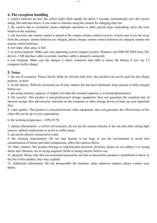 - 4 - 
4, The exception handling 
1, camera batteries are low, the yellow lights flash rapidly for about 3 seconds, automatically save the current 
image files and shut down, if you want to continue using the camera for charging after use; 
2, the camera due to accidental causes improper operation or other special stops responding, press the reset 
button on the machine; 
3, can not boot: the remote control is aimed at the camera remote control receiver; remote start is too far away 
from the camera; camera batteries are charged, please charge; remote control batteries are charged, replace the 
remote control batteries; 
4, not video: disk space is full; 
5, no joint computer: Make sure your operating system (support system: Windows me/2000 XP 2003/vista: M), 
drivers, USB interface cable is normal, interface cable is properly connected; 
6, not charging: Make sure the charger is intact, connector and cable is intact, the battery is low, try 5.2 
computer trickle charge. 
5. Notes 
1, the use of scenarios: Please strictly abide by relevant state laws, this product can not be used for any illegal 
purpose, or peril. 
2, on the battery: With the increased use of time, battery life has been shortened, long unused, in fully charged 
before use. 
3, the actual memory capacity of slightly less than the nominal capacity, is a normal phenomenon. 
4, file security: This product is non-professional storage equipment, does not guarantee the complete line of 
internal storage files and security, real-time on the computer or other storage device to back up your important 
files. 
5, video quality: This product is non-professional video equipment, does not guarantee the effectiveness of the 
video file can be up to your expectations. 
6, the working temperature :-10℃-50 ℃. 
7, camera illumination: a well-lit environment, do not use the camera directly at the sun and other strong light 
sources, optical components so as not to suffer injury. 
8, can not be directly immersed in water. 
9, the cleaning requirements: Do not dust density is too large to use the environment to avoid dust 
contamination of lenses and other components, affect the camera effects. 
10, Other matters: The product belongs to sophisticated electronic products, please do not subject it to strong 
shock and vibration, not in strong magnetic fields or strong electric field to use. 
11, disposal: Please note that environmental protection, not free to discard this product is prohibited to throw in 
the fire of this product, they may explode. 
12, Additional information: Do not disassemble the machine, other unknown matters, please contact your 
dealer. 
