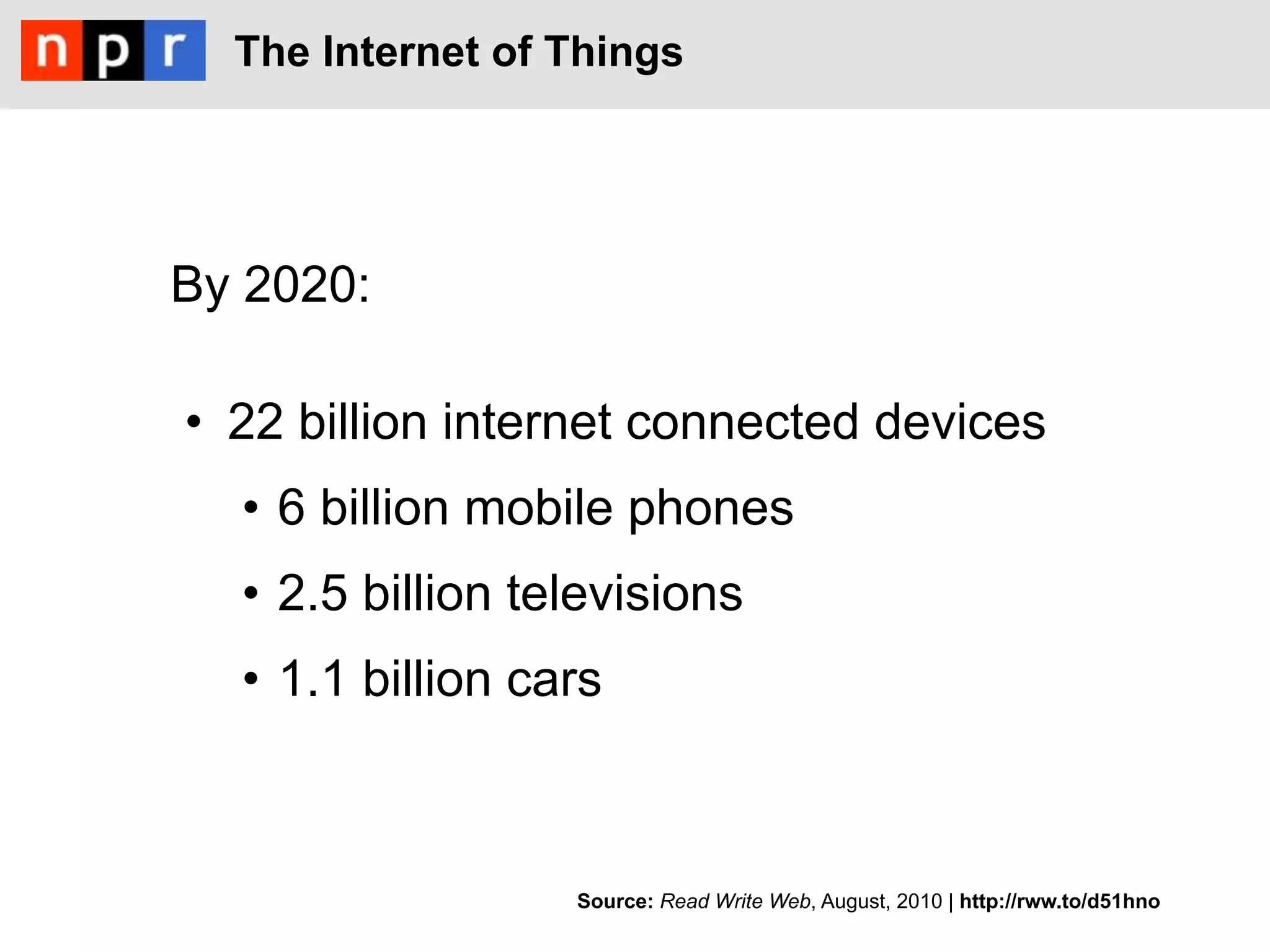 The Internet of Things




By 2020:

•  22 billion internet connected devices
  •  6 billion mobile phones
  •  2.5 billion televisions
  •  1.1 billion cars



                   Source: Read Write Web, August, 2010 | http://rww.to/d51hno
 