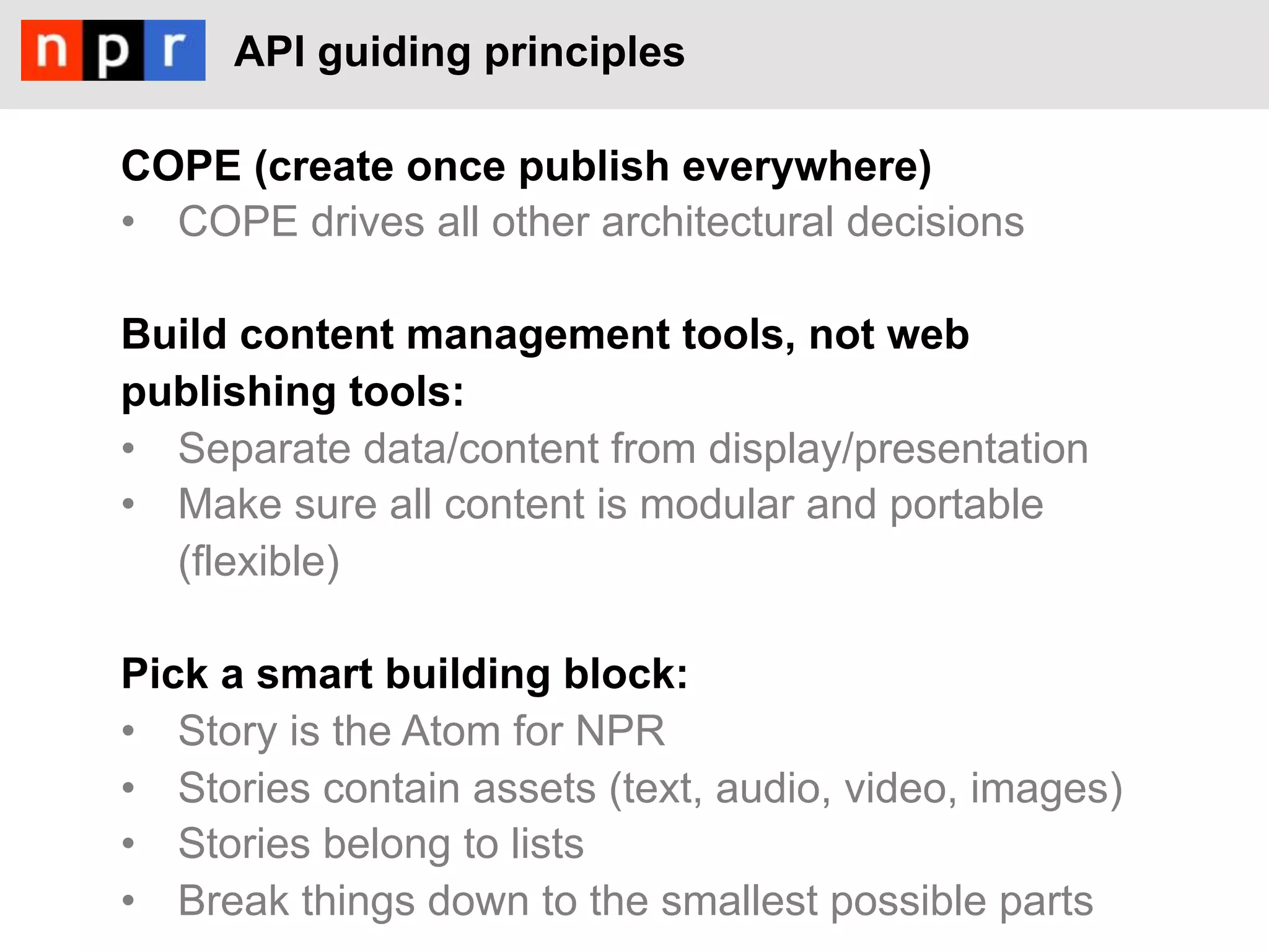 API guiding principles

COPE (create once publish everywhere)
•  COPE drives all other architectural decisions

Build content management tools, not web
publishing tools:
•  Separate data/content from display/presentation
•  Make sure all content is modular and portable
   (flexible)

Pick a smart building block:
•  Story is the Atom for NPR
•  Stories contain assets (text, audio, video, images)
•  Stories belong to lists
•  Break things down to the smallest possible parts
 