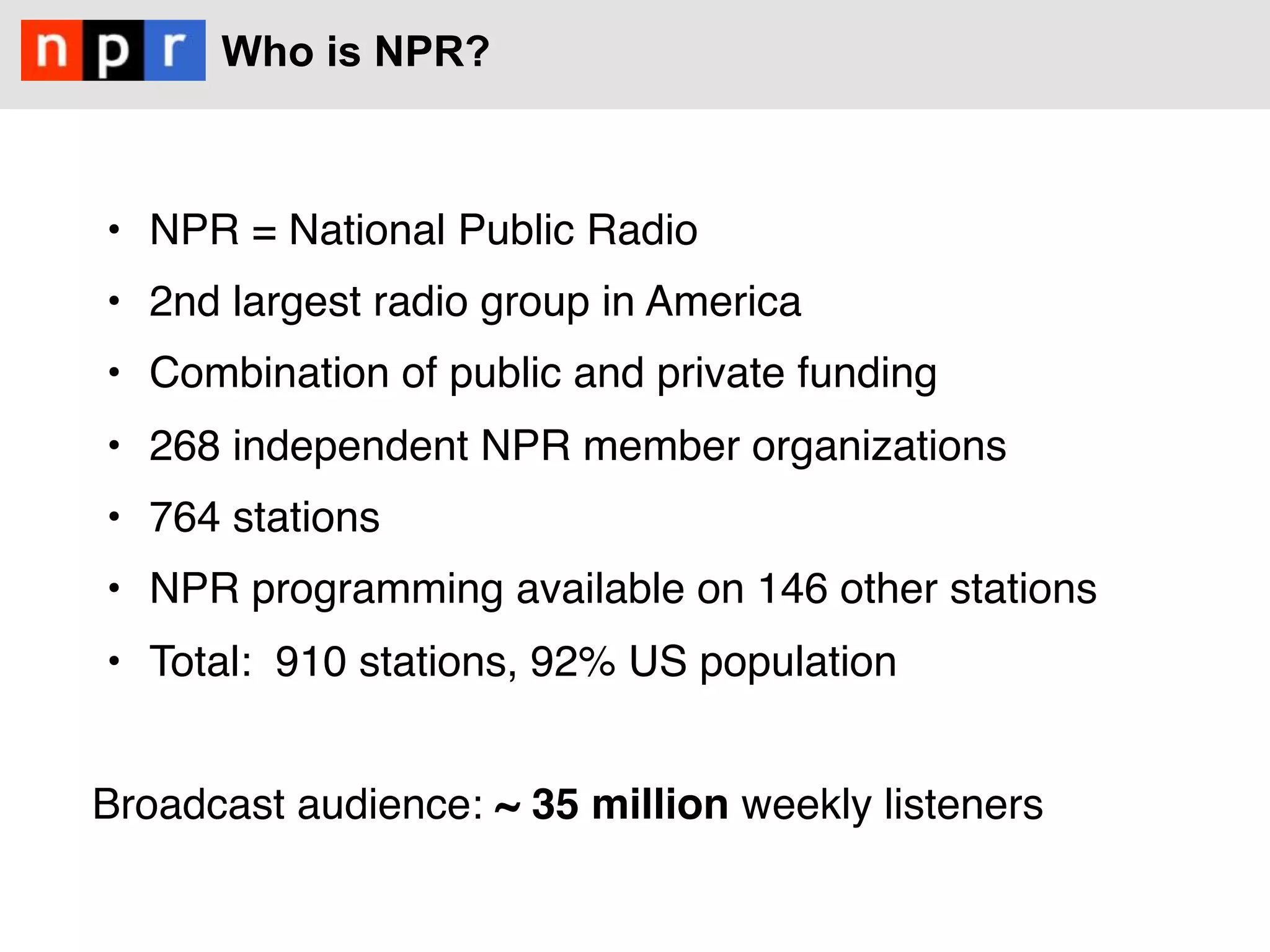Who is NPR?



    •  NPR = National Public Radio
    •  2nd largest radio group in America
    •  Combination of public and private funding
    •  268 independent NPR member organizations
    •  764 stations 
    •  NPR programming available on 146 other stations 
    •  Total:  910 stations, 92% US population 
#
Broadcast audience: ~ 35 million weekly listeners
#
                                                      #
 