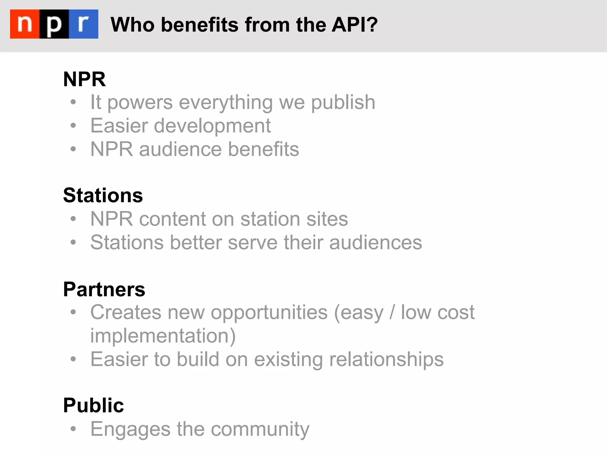 Who benefits from the API?

NPR
•  It powers everything we publish
•  Easier development
•  NPR audience benefits

Stations
•  NPR content on station sites
•  Stations better serve their audiences

Partners
•  Creates new opportunities (easy / low cost
   implementation)
•  Easier to build on existing relationships

Public
•  Engages the community
 