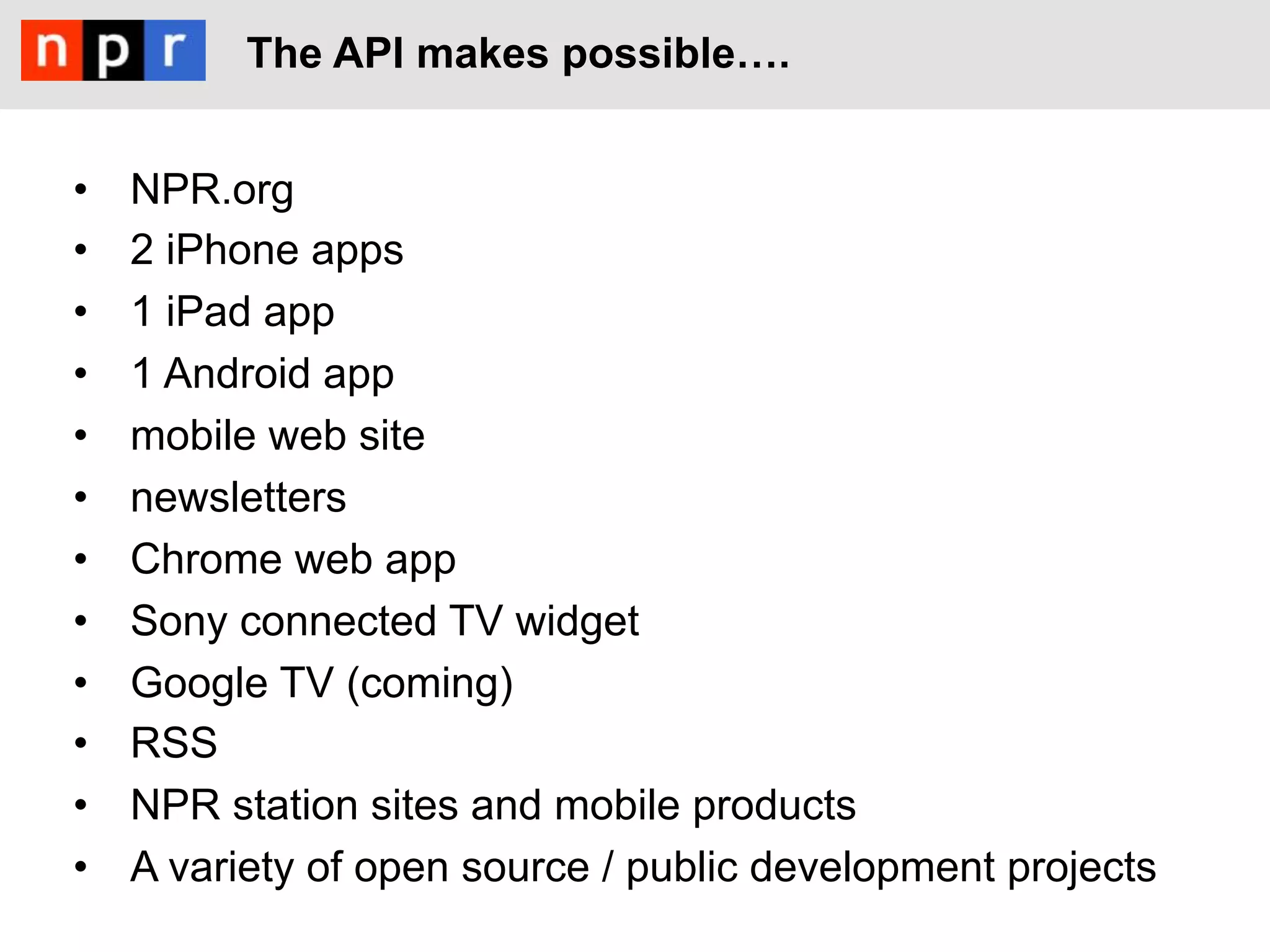 The API makes possible!.


•    NPR.org
•    2 iPhone apps
•    1 iPad app
•    1 Android app
•    mobile web site
•    newsletters
•    Chrome web app
•    Sony connected TV widget
•    Google TV (coming)
•    RSS
•    NPR station sites and mobile products
•    A variety of open source / public development projects
 