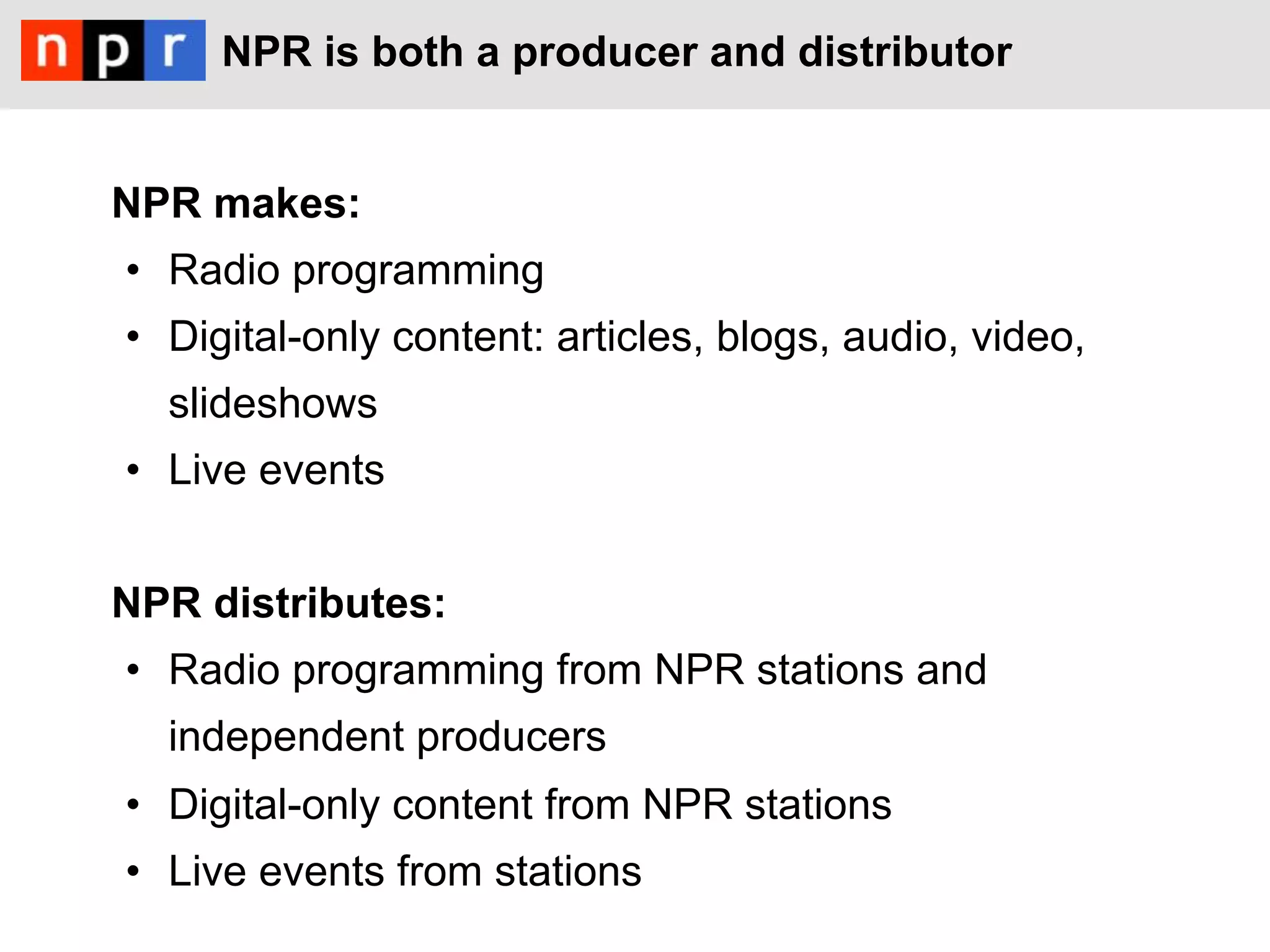 NPR is both a producer and distributor


NPR makes:
•  Radio programming
•  Digital-only content: articles, blogs, audio, video,
  slideshows
•  Live events


NPR distributes:
•  Radio programming from NPR stations and
  independent producers
•  Digital-only content from NPR stations
•  Live events from stations
 