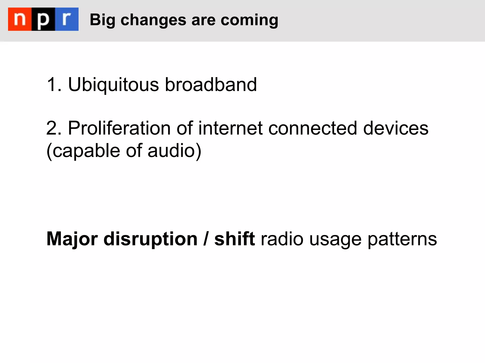 Big changes are coming



1. Ubiquitous broadband

2. Proliferation of internet connected devices
(capable of audio)



Major disruption / shift radio usage patterns
 