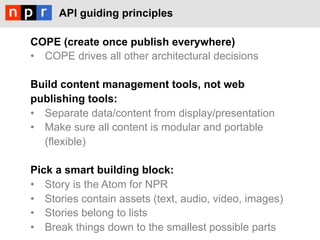 API guiding principles

COPE (create once publish everywhere)
•  COPE drives all other architectural decisions

Build content management tools, not web
publishing tools:
•  Separate data/content from display/presentation
•  Make sure all content is modular and portable
   (flexible)

Pick a smart building block:
•  Story is the Atom for NPR
•  Stories contain assets (text, audio, video, images)
•  Stories belong to lists
•  Break things down to the smallest possible parts
 