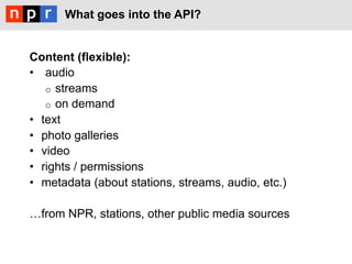 What goes into the API?


Content (flexible):
•  audio
    o  streams
    o  on demand
•  text
•  photo galleries
•  video
•  rights / permissions
•  metadata (about stations, streams, audio, etc.)

!from NPR, stations, other public media sources
 