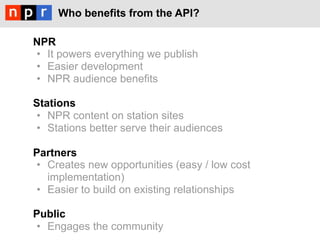 Who benefits from the API?

NPR
•  It powers everything we publish
•  Easier development
•  NPR audience benefits

Stations
•  NPR content on station sites
•  Stations better serve their audiences

Partners
•  Creates new opportunities (easy / low cost
   implementation)
•  Easier to build on existing relationships

Public
•  Engages the community
 