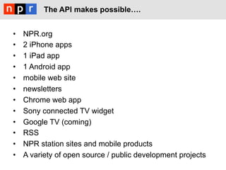 The API makes possible!.


•    NPR.org
•    2 iPhone apps
•    1 iPad app
•    1 Android app
•    mobile web site
•    newsletters
•    Chrome web app
•    Sony connected TV widget
•    Google TV (coming)
•    RSS
•    NPR station sites and mobile products
•    A variety of open source / public development projects
 