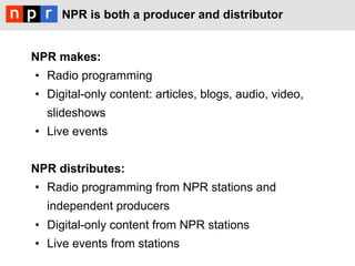 NPR is both a producer and distributor


NPR makes:
•  Radio programming
•  Digital-only content: articles, blogs, audio, video,
  slideshows
•  Live events


NPR distributes:
•  Radio programming from NPR stations and
  independent producers
•  Digital-only content from NPR stations
•  Live events from stations
 