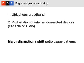Big changes are coming



1. Ubiquitous broadband

2. Proliferation of internet connected devices
(capable of audio)



Major disruption / shift radio usage patterns
 