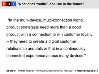 What does “radio” look like in the future?



 "In the multi-device, multi-connection world,
product strategists need more than a good
product with a connection to win customer loyalty
-- they need to create a digital customer
relationship and deliver that in a continuously
connected experience across many devices."


Source: Thomas Husson, Forrester Mobile Analyst, April 2011 | http://bit.ly/l6oEY0
 