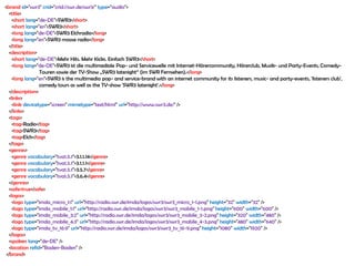 <brand id="swr3" crid="crid://swr.de/swr3/" type="audio">
  <title>
    <short lang="de-DE">SWR3</short>
    <short lang="en">SWR3</short>
    <long lang="de-DE">SWR3 Elchradio</long>
    <long lang="en">SWR3 moose radio</long>
  </title>
  <description>
    <short lang="de-DE">Mehr Hits. Mehr Kicks. Einfach SWR3</short>
    <long lang="de-DE">SWR3 ist die multimediale Pop- und Servicewelle mit Internet-Hörercommunity, Hörerclub, Musik- und Party-Events, Comedy-
                 Touren sowie der TV-Show „SWR3 latenight“ (im SWR Fernsehen).</long>
    <long lang="en">SWR3 is the multimedia pop- and service-brand with an internet community for its listeners, music- and party-events, 'listeners club',
                 comedy tours as well as the TV-show 'SWR3 latenight'.</long>
  </description>
  <links>
    <link devicetype="screen" mimetype="text/html" url="http://www.swr3.de/" />
  </links>
  <tags>
    <tag>Radio</tag>
    <tag>SWR3</tag>
    <tag>Elch</tag>
  </tags>
  <genres>
    <genre vocabulary="tva1.5.1">3.1.1.14</genre>
    <genre vocabulary="tva1.5.1">3.1.1.1</genre>
    <genre vocabulary="tva1.5.1">3.5.7</genre>
    <genre vocabulary="tva1.5.1">3.6.4</genre>
  </genres>
  <safe>true</safe>
  <logos>
    <logo type="imda_micro_1:1" url="http://radio.swr.de/imda/logos/swr3/swr3_micro_1-1.png" height="32" width="32" />
    <logo type="imda_mobile_1:1" url="http://radio.swr.de/imda/logos/swr3/swr3_mobile_1-1.png" height="600" width="600" />
    <logo type="imda_mobile_3:2" url="http://radio.swr.de/imda/logos/swr3/swr3_mobile_3-2.png" height="320" width="480" />
    <logo type="imda_mobile_4:3" url="http://radio.swr.de/imda/logos/swr3/swr3_mobile_4-3.png" height="480" width="640" />
    <logo type="imda_tv_16:9" url="http://radio.swr.de/imda/logos/swr3/swr3_tv_16-9.png" height="1080" width="1920" />
  </logos>
  <spoken lang="de-DE" />
  <location refid="Baden-Baden" />
 </brand>
 