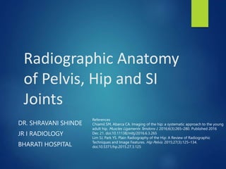 Radiographic Anatomy
of Pelvis, Hip and SI
Joints
DR. SHRAVANI SHINDE
JR I RADIOLOGY
BHARATI HOSPITAL
References
Chiamil SM, Abarca CA. Imaging of the hip: a systematic approach to the young
adult hip. Muscles Ligaments Tendons J. 2016;6(3):265–280. Published 2016
Dec 21. doi:10.11138/mltj/2016.6.3.265
Lim SJ, Park YS. Plain Radiography of the Hip: A Review of Radiographic
Techniques and Image Features. Hip Pelvis. 2015;27(3):125–134.
doi:10.5371/hp.2015.27.3.125
 