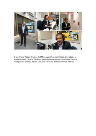 El Lic. Pablo Rossi, director de FM en sus diferentes filiales, dio nota en la
afamada Radio Caracol de Miami, la radio hispana más escuchada. Estuvo
acompañado del Lic. Adrían Dall'asta fundador de la Fundación Padres.
 