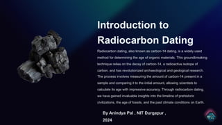 Introduction to
Radiocarbon Dating
Radiocarbon dating, also known as carbon-14 dating, is a widely used
method for determining the age of organic materials. This groundbreaking
technique relies on the decay of carbon-14, a radioactive isotope of
carbon, and has revolutionized archaeological and geological research.
The process involves measuring the amount of carbon-14 present in a
sample and comparing it to the initial amount, allowing scientists to
calculate its age with impressive accuracy. Through radiocarbon dating,
we have gained invaluable insights into the timeline of prehistoric
civilizations, the age of fossils, and the past climate conditions on Earth.
By Anindya Pal , NIT Durgapur ,
2024
 
