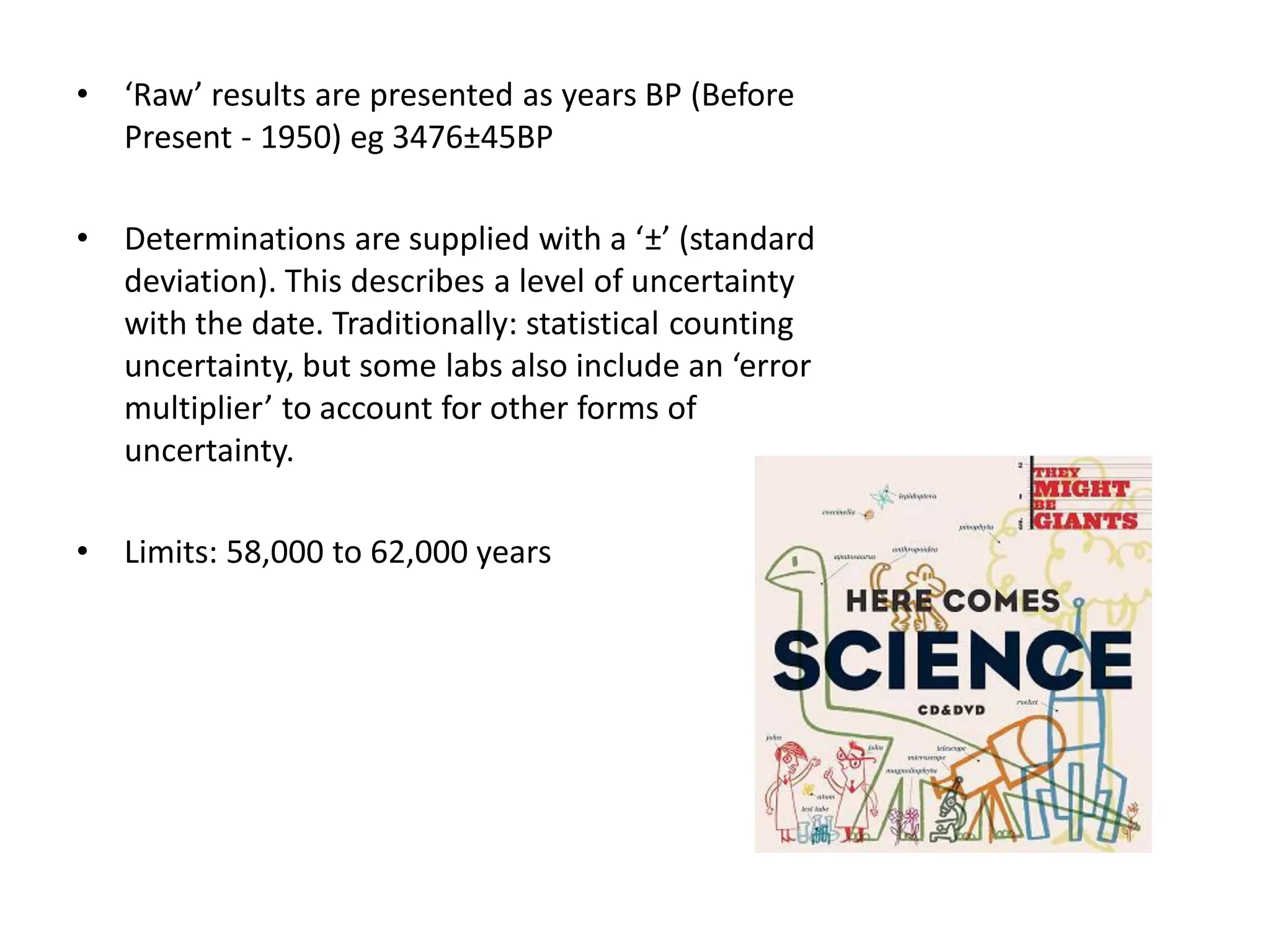 •   ‘Raw’ results are presented as years BP (Before
    Present - 1950) eg 3476±45BP

•   Determinations are supplied with a ‘±’ (standard
    deviation). This describes a level of uncertainty
    with the date. Traditionally: statistical counting
    uncertainty, but some labs also include an ‘error
    multiplier’ to account for other forms of
    uncertainty.

•   Limits: 58,000 to 62,000 years
 