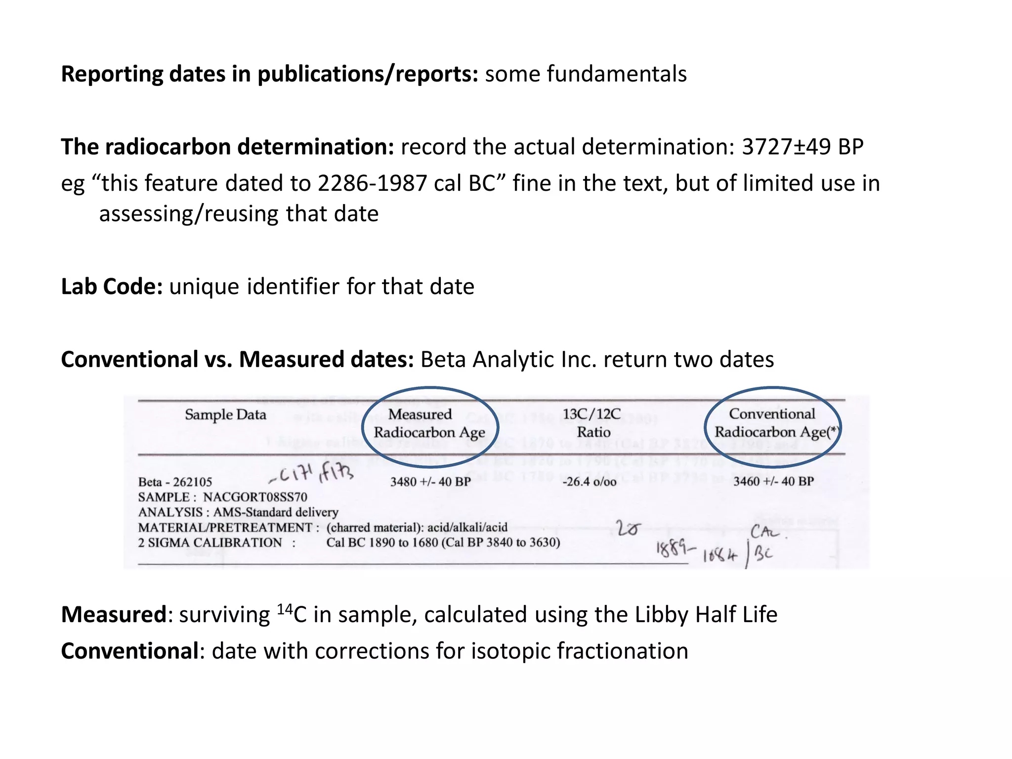 Reporting dates in publications/reports: some fundamentals

The radiocarbon determination: record the actual determination: 3727±49 BP
eg “this feature dated to 2286-1987 cal BC” fine in the text, but of limited use in
    assessing/reusing that date

Lab Code: unique identifier for that date

Conventional vs. Measured dates: Beta Analytic Inc. return two dates




Measured: surviving 14C in sample, calculated using the Libby Half Life
Conventional: date with corrections for isotopic fractionation
 