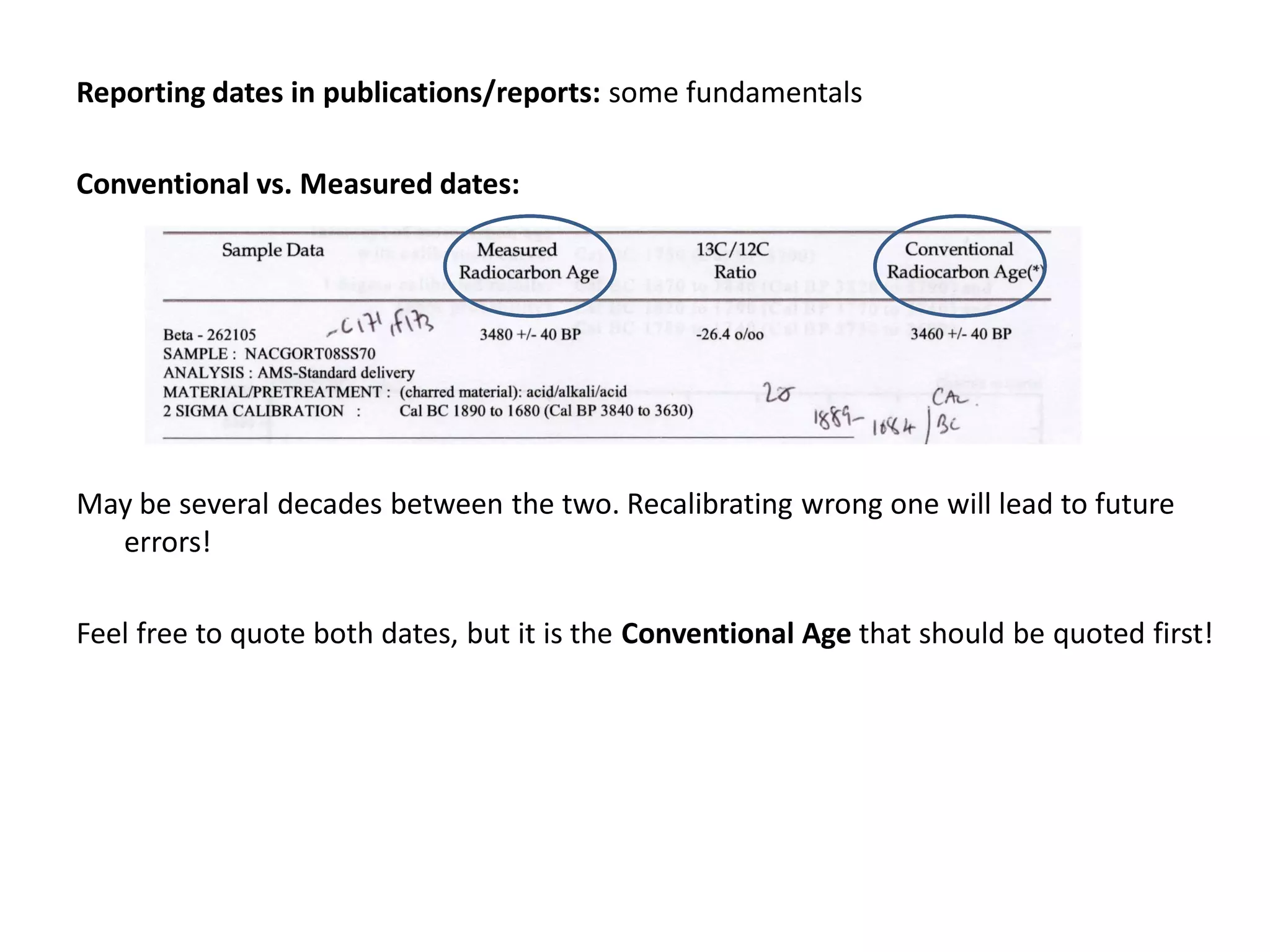 Reporting dates in publications/reports: some fundamentals

Conventional vs. Measured dates:




May be several decades between the two. Recalibrating wrong one will lead to future
  errors!

Feel free to quote both dates, but it is the Conventional Age that should be quoted first!
 