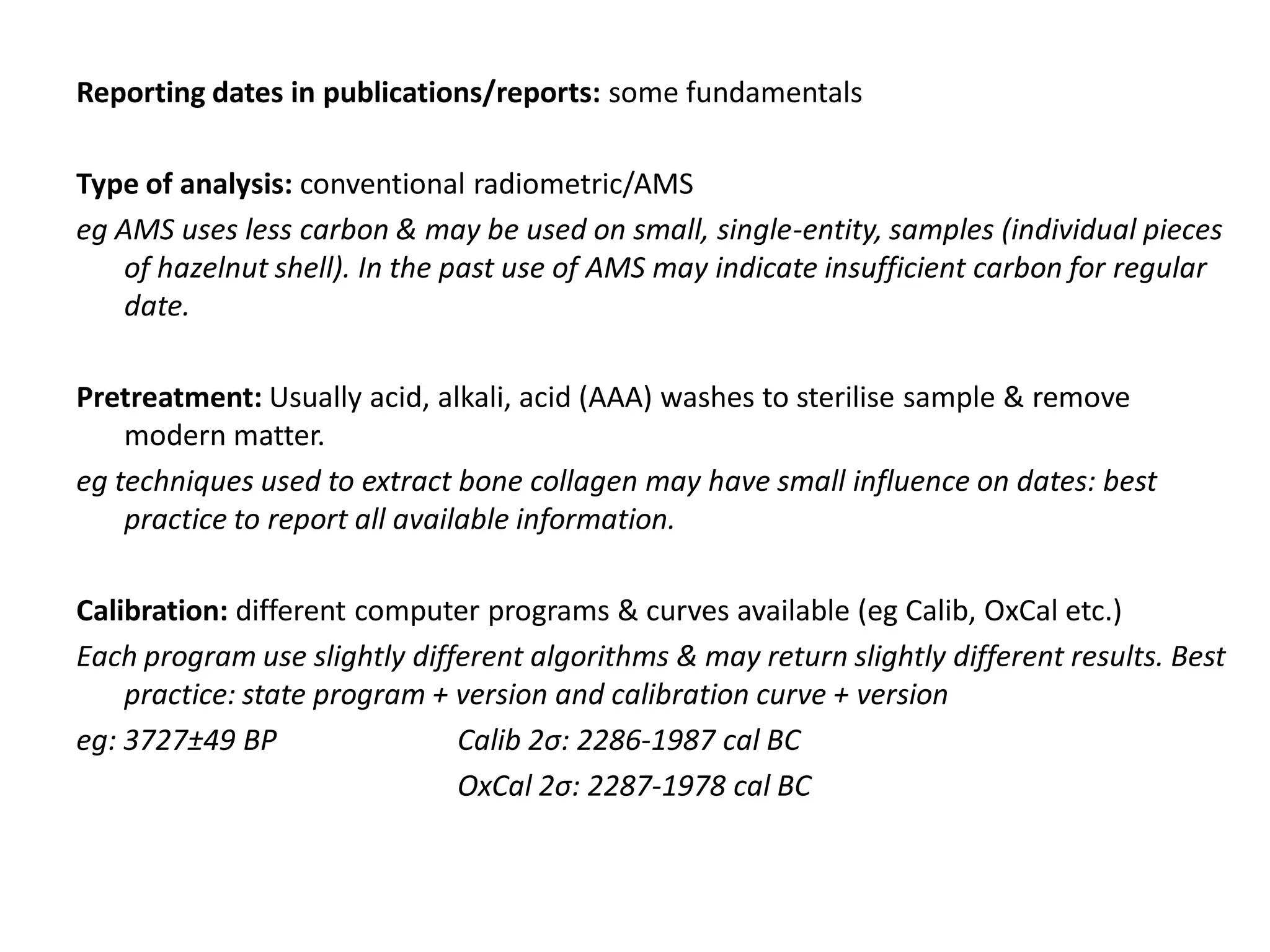 Reporting dates in publications/reports: some fundamentals

Type of analysis: conventional radiometric/AMS
eg AMS uses less carbon & may be used on small, single-entity, samples (individual pieces
    of hazelnut shell). In the past use of AMS may indicate insufficient carbon for regular
    date.

Pretreatment: Usually acid, alkali, acid (AAA) washes to sterilise sample & remove
    modern matter.
eg techniques used to extract bone collagen may have small influence on dates: best
    practice to report all available information.

Calibration: different computer programs & curves available (eg Calib, OxCal etc.)
Each program use slightly different algorithms & may return slightly different results. Best
    practice: state program + version and calibration curve + version
eg: 3727±49 BP                Calib 2σ: 2286-1987 cal BC
                              OxCal 2σ: 2287-1978 cal BC
 